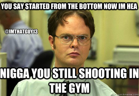 You Say started from the bottom now im hea  NIGGA YOU STILL SHOOTING IN THE GYM  @imthatguy13  Schrute