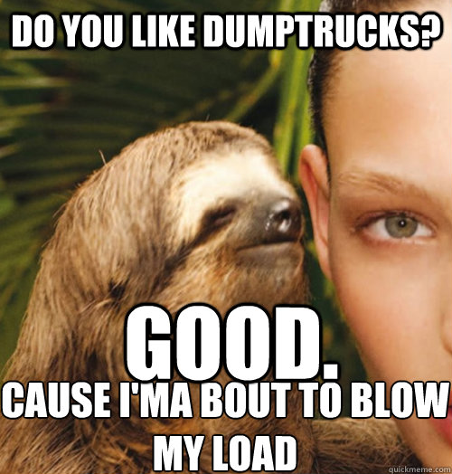 Do you like dumptrucks? Good. cause I'ma bout to blow 
my Load  Whispering Sloth