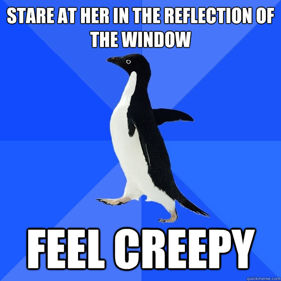 stare at her in the reflection of the window feel creepy  Socially Awkward Penguin