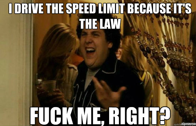 I drive the speed limit because it's the law FUCK ME, RIGHT?  fuck me right