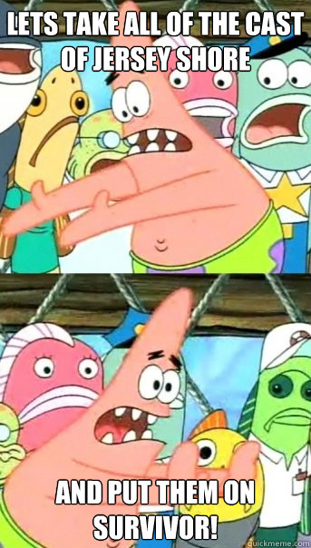Lets take all of the cast of Jersey Shore and put them on survivor!  Push it somewhere else Patrick