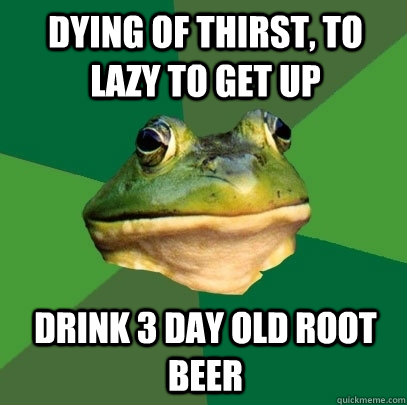 Dying of thirst, to lazy to get up drink 3 day old root beer  Foul Bachelor Frog