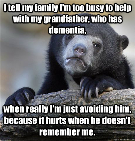 I tell my family I'm too busy to help with my grandfather, who has dementia,  when really I'm just avoiding him, because it hurts when he doesn't remember me. - I tell my family I'm too busy to help with my grandfather, who has dementia,  when really I'm just avoiding him, because it hurts when he doesn't remember me.  Misc