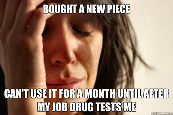 Bought a new piece Can't use it for a month until after my job drug tests me  First World Problems