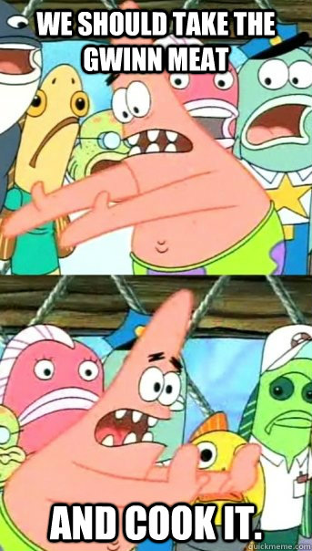 We should take the Gwinn meat and cook it.  Push it somewhere else Patrick