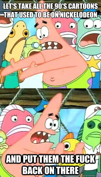 Let's take all the 90's cartoons that used to be on nickelodeon and put them the fuck back on there  Push it somewhere else Patrick