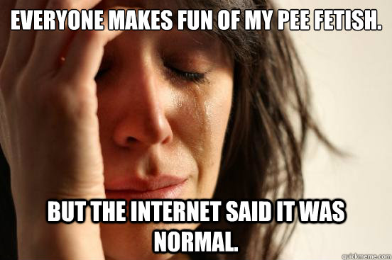 Everyone makes fun of my pee fetish. But the internet said it was normal. - Everyone makes fun of my pee fetish. But the internet said it was normal.  First World Problems