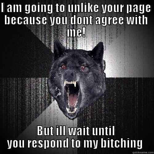 I AM GOING TO UNLIKE YOUR PAGE BECAUSE YOU DONT AGREE WITH ME! BUT ILL WAIT UNTIL YOU RESPOND TO MY BITCHING  Insanity Wolf