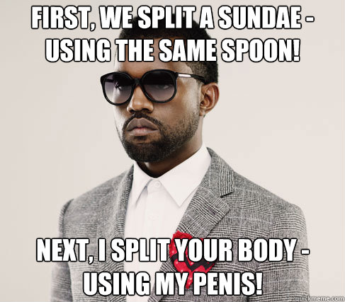 first, we split a sundae - using the same spoon! next, i split your body - using my penis!  Romantic Kanye