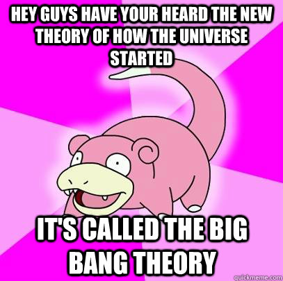 Hey guys have your heard the new theory of how the universe started It's called the big bang theory  Slowpoke