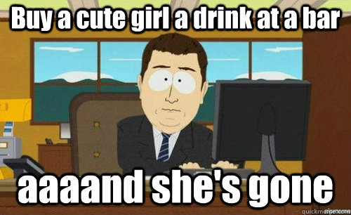 Buy a cute girl a drink at a bar  aaaand she's gone  anditsgone