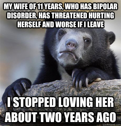 my wife of 11 years, who has bipolar disorder, has threatened hurting herself and worse if i leave i stopped loving her about two years ago  Confession Bear