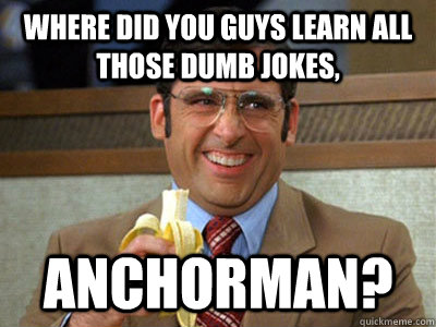 Where did you guys learn all those dumb jokes, Anchorman?  Brick Tamland