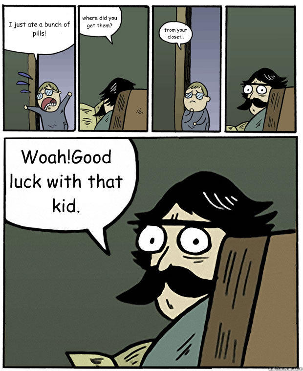 I just ate a bunch of pills! where did you get them? from your closet.. Woah!Good luck with that kid.  