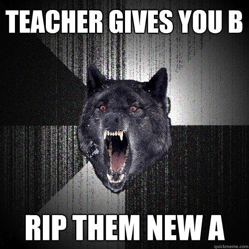 Teacher gives you B Rip them new A  Insanity Wolf