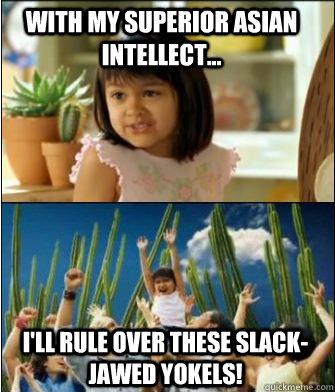 With my superior Asian intellect... I'll rule over these slack-jawed yokels!   Why not both