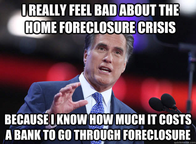 I really feel bad about the home foreclosure crisis because I know how much it costs a bank to go through foreclosure  Relatable Mitt Romney