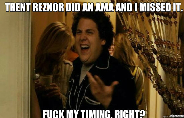 Trent Reznor did an ama and i missed it. FUCK My timing, RIGHT?  fuck me right