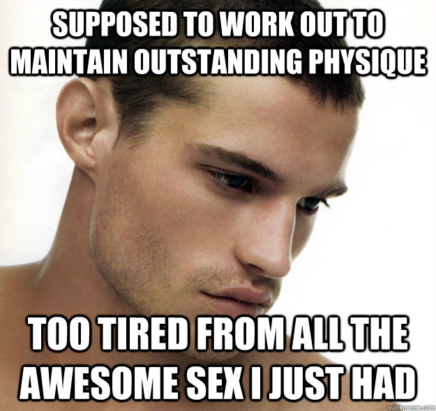 supposed to work out to maintain outstanding physique Too tired from all the awesome sex i just had  