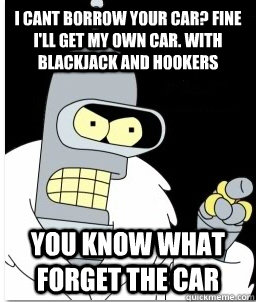 i cant borrow your car? fine i'll get my own car. with blackjack and hookers You know what forget the car  