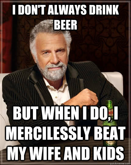 I don't always drink beer but when I do, I mercilessly beat my wife and kids  The Most Interesting Man In The World