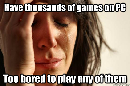 Have thousands of games on PC Too bored to play any of them  First World Problems