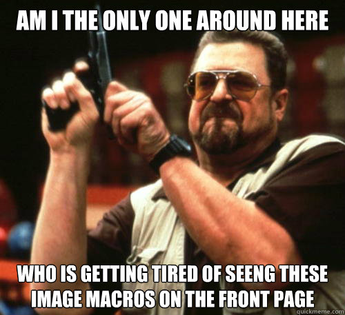 Am i the only one around here who is getting tired of seeng these image macros on the front page  Am I The Only One Around Here