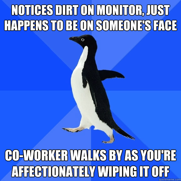 Notices dirt on monitor, just happens to be on someone's face co-worker walks by as you're affectionately wiping it off  Socially Awkward Penguin