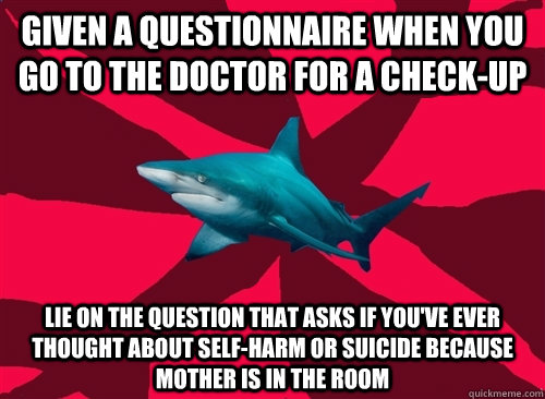 Given a questionnaire when you go to the doctor for a check-up Lie on the question that asks if you've ever thought about self-harm or suicide because mother is in the room  Self-Injury Shark