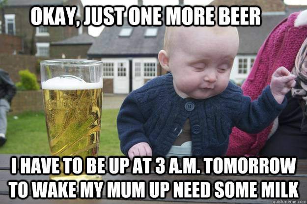  I have to be up at 3 A.M. tomorrow to wake my mum up need some milk okay, just one more beer -  I have to be up at 3 A.M. tomorrow to wake my mum up need some milk okay, just one more beer  drunk baby
