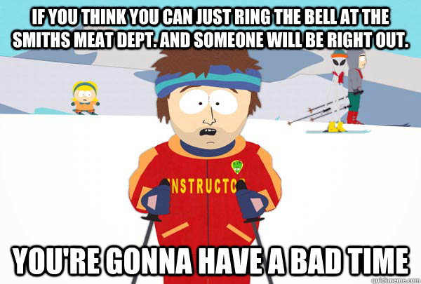 If you think you can just ring the bell at the smiths meat dept. and someone will be right out. You're gonna have a bad time  Super Cool Ski Instructor
