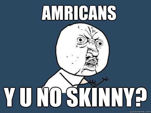 Amricans y u no Skinny?  Y U No