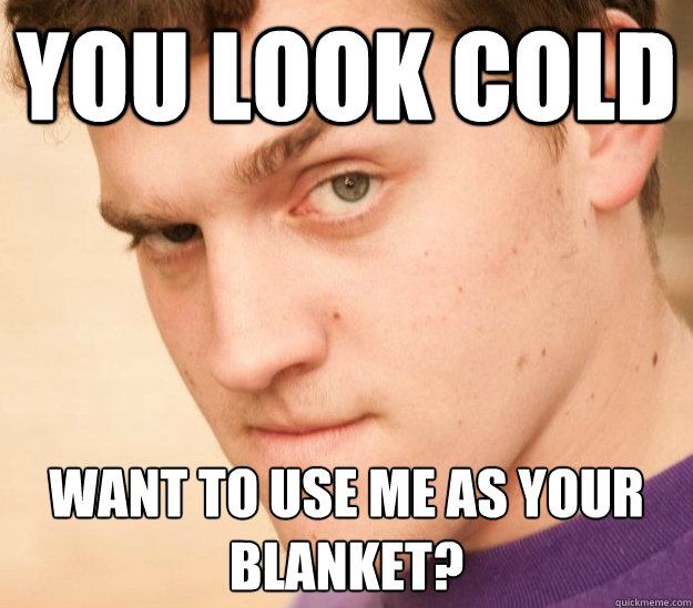 You look cold Want to use me as your blanket?  
