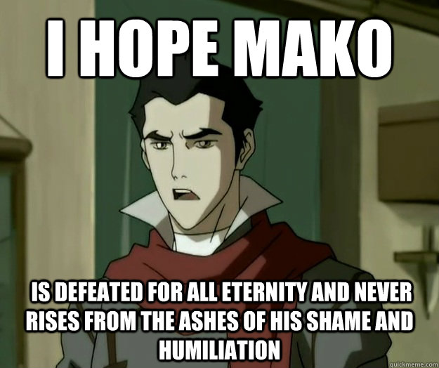 I hope mako  is defeated for all eternity and never rises from the ashes of his shame and humiliation  i hope mako