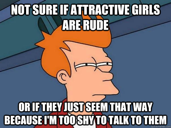 Not sure if attractive girls are rude or if they just seem that way because I'm too shy to talk to them  Not sure if deaf
