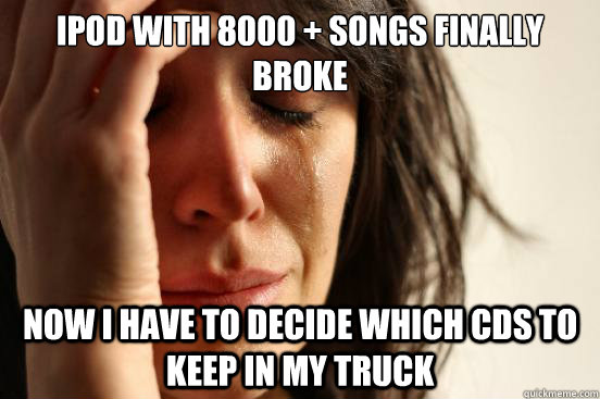 iPod with 8000 + songs finally broke Now i have to decide which cds to keep in my truck  First World Problems