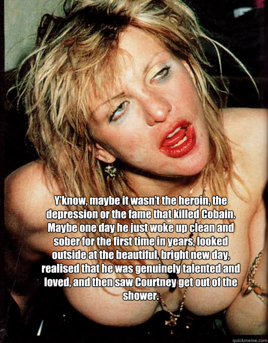Y’know, maybe it wasn’t the heroin, the depression or the fame that killed Cobain. Maybe one day he just woke up clean and sober for the first time in years, looked outside at the beautiful, bright new day, realised that he was genuinely talen - Y’know, maybe it wasn’t the heroin, the depression or the fame that killed Cobain. Maybe one day he just woke up clean and sober for the first time in years, looked outside at the beautiful, bright new day, realised that he was genuinely talen  courtney love