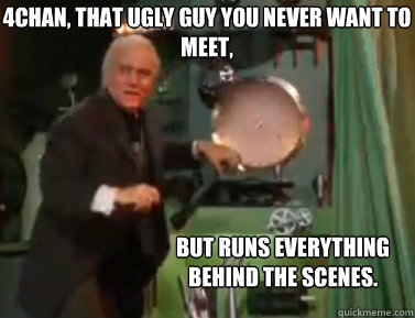 4chan, that ugly guy you never want to meet, but runs everything behind the scenes. - 4chan, that ugly guy you never want to meet, but runs everything behind the scenes.  That guy behind the curtains