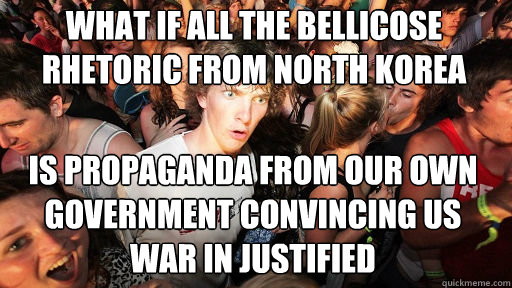 what if all the bellicose rhetoric from north korea
 is propaganda from our own government convincing us war in justified  Sudden Clarity Clarence