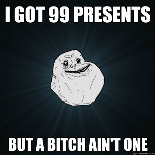 I got 99 presents but a bitch ain't one  Forever Alone