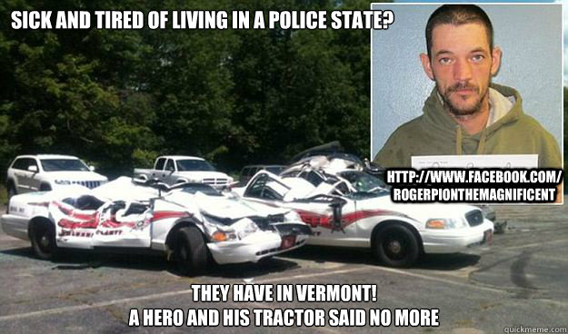 Sick and tired of living in a police state? They have in Vermont!
A hero and his tractor said no more http://www.facebook.com/RogerPionTheMagnificent - Sick and tired of living in a police state? They have in Vermont!
A hero and his tractor said no more http://www.facebook.com/RogerPionTheMagnificent  Free Roger Pion