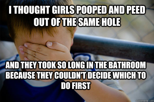 I thought girls pooped and peed out of the same hole and they took so long in the bathroom because they couldn't decide which to do first  Confession kid