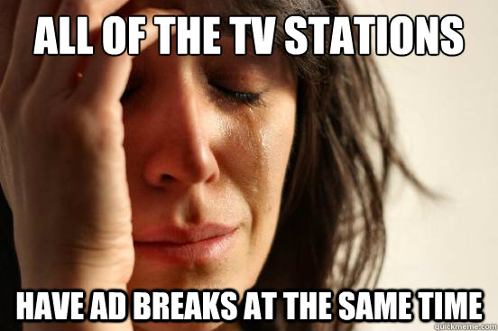 ALL OF THE TV STATIONS HAVE AD BREAKS AT THE SAME TIME  First World Problems