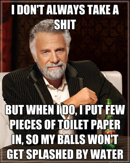 I don't always take a shit But when I do, I put few pieces of toilet paper in, so my balls won't get splashed by water  The Most Interesting Man In The World