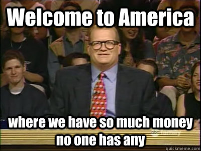 Welcome to America where we have so much money no one has any  Its time to play drew carey