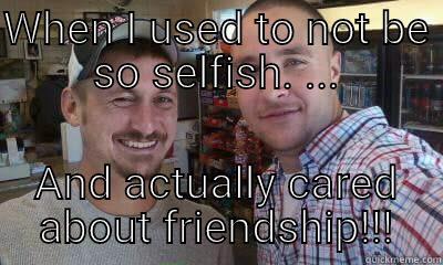 WHEN I USED TO NOT BE SO SELFISH. ... AND ACTUALLY CARED ABOUT FRIENDSHIP!!! Misc