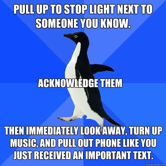 pull up to stop light next to someone you know.   then immediately look away, turn up music, and pull out phone like you just received an important text. acknowledge them  Socially Awkward Penguin