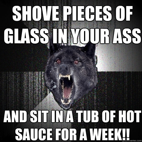 shove pieces of glass in your ass and sit in a tub of hot sauce for a week!!  Insanity Wolf