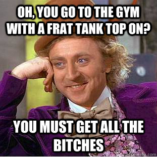 Oh, you go to the gym with a frat tank top on?  You must get all the bitches  Creepy Wonka