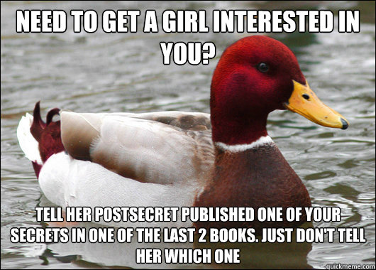 Need to get a girl interested in you? Tell her postsecret published one of your secrets in one of the last 2 books. Just don't tell her which one  Malicious Advice Mallard
